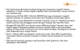 • Hari berikutnya @muhammadiyah langsung merespons negatif, bahwa
kebijakan ini tidak melihat aspek kebaikan dan kemaslahatan, hanya melihat
sisi investasi saja.
• Selanjutnya 26 Feb 2021, Wantim @MUIPusat juga merespons negatif,
bahwa investasi ini melukai umat Islam dan tamparan keras bagi ulama.
• Warga Papua juga dikabarkan menolak investasi miras ini. Padahal termasuk
dalam perpres, yg dianggap sesuai dengan budaya dan kearifan lokal.
• Tanggal 28 Feb 2021 pro-kontra antara @Dennysiregar7 dengan akun dari
Papua seperti @jayapuraupdate memanas terkait stigma atau pendapat
bahwa di Papua dan 3 provinsi lain miras adalah budaya. Pendapat ini ditolak
oleh beberapa akun warga Papua.
• Senin 1 Maret 2021 percakapan masih terus naik. Akun @hnurwahid baru
menyadari bahwa ternyata investasi ini bukan hanya terbatas di 4 provinsi
saja.
• Tapi bisa di provinsi manapun asal diusulkan oleh gubernur, dan bisa
ditetapkan oleh BKPM.
3
 
