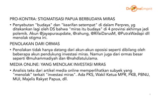 PRO-KONTRA: STIGMATISASI PAPUA BERBUDAYA MIRAS
• Penyebutan "budaya" dan "kearifan setempat" di dalam Perpres, yg
ditekankan lagi oleh DS bahwa "miras itu budaya" di 4 provinsi akhirnya jadi
polemik. Akun @jayapuraupdate, @rahung, @RifaiDarusM, @PutraWadapi dll
menolak stigma ini.
PENOLAKAN DARI ORMAS
• Penolakan tidak hanya datang dari akun-akun oposisi seperti dibilang oleh
beberapa akun pendukung investasi miras. Namun juga dari ormas besar
seperti @muhammadiyah dan @nahdlatululama.
MEDIA ONLINE: YANG MENOLAK INVESTASI MIRAS
• Analisis teks dari artikel media online memperlihatkan subyek yang
"menolak" terkait "investasi miras". Ada PKS, Wakil Ketua MPR, PKB, PBNU,
MUI, Majelis Rakyat Papua, dll.
4
 