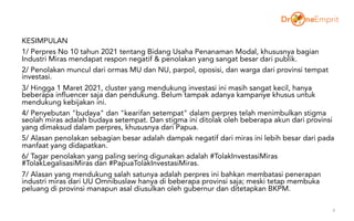 KESIMPULAN
1/ Perpres No 10 tahun 2021 tentang Bidang Usaha Penanaman Modal, khususnya bagian
Industri Miras mendapat respon negatif & penolakan yang sangat besar dari publik.
2/ Penolakan muncul dari ormas MU dan NU, parpol, oposisi, dan warga dari provinsi tempat
investasi.
3/ Hingga 1 Maret 2021, cluster yang mendukung investasi ini masih sangat kecil, hanya
beberapa influencer saja dan pendukung. Belum tampak adanya kampanye khusus untuk
mendukung kebijakan ini.
4/ Penyebutan "budaya" dan "kearifan setempat" dalam perpres telah menimbulkan stigma
seolah miras adalah budaya setempat. Dan stigma ini ditolak oleh beberapa akun dari provinsi
yang dimaksud dalam perpres, khususnya dari Papua.
5/ Alasan penolakan sebagian besar adalah dampak negatif dari miras ini lebih besar dari pada
manfaat yang didapatkan.
6/ Tagar penolakan yang paling sering digunakan adalah #TolakInvestasiMiras
#TolakLegalisasiMiras dan #PapuaTolakInvestasiMiras.
7/ Alasan yang mendukung salah satunya adalah perpres ini bahkan membatasi penerapan
industri miras dari UU Omnibuslaw hanya di beberapa provinsi saja; meski tetap membuka
peluang di provinsi manapun asal diusulkan oleh gubernur dan ditetapkan BKPM.
8
 