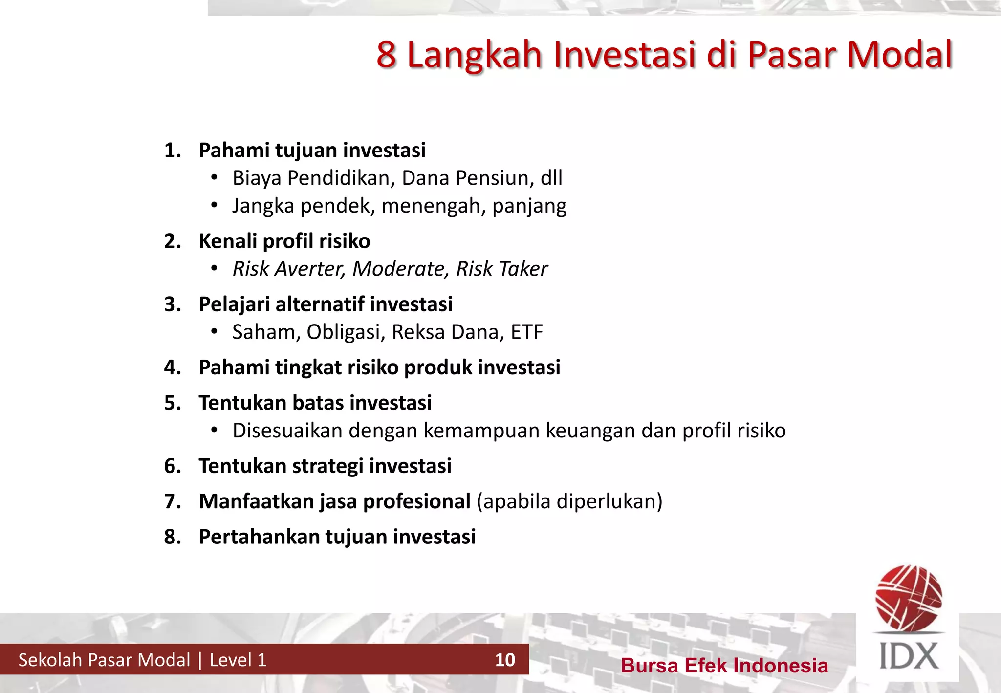 Bursa Efek IndonesiaSekolah Pasar Modal | Level 1 10
8 Langkah Investasi di Pasar Modal
1. Pahami tujuan investasi
• Biaya Pendidikan, Dana Pensiun, dll
• Jangka pendek, menengah, panjang
2. Kenali profil risiko
• Risk Averter, Moderate, Risk Taker
3. Pelajari alternatif investasi
• Saham, Obligasi, Reksa Dana, ETF
4. Pahami tingkat risiko produk investasi
5. Tentukan batas investasi
• Disesuaikan dengan kemampuan keuangan dan profil risiko
6. Tentukan strategi investasi
7. Manfaatkan jasa profesional (apabila diperlukan)
8. Pertahankan tujuan investasi
 