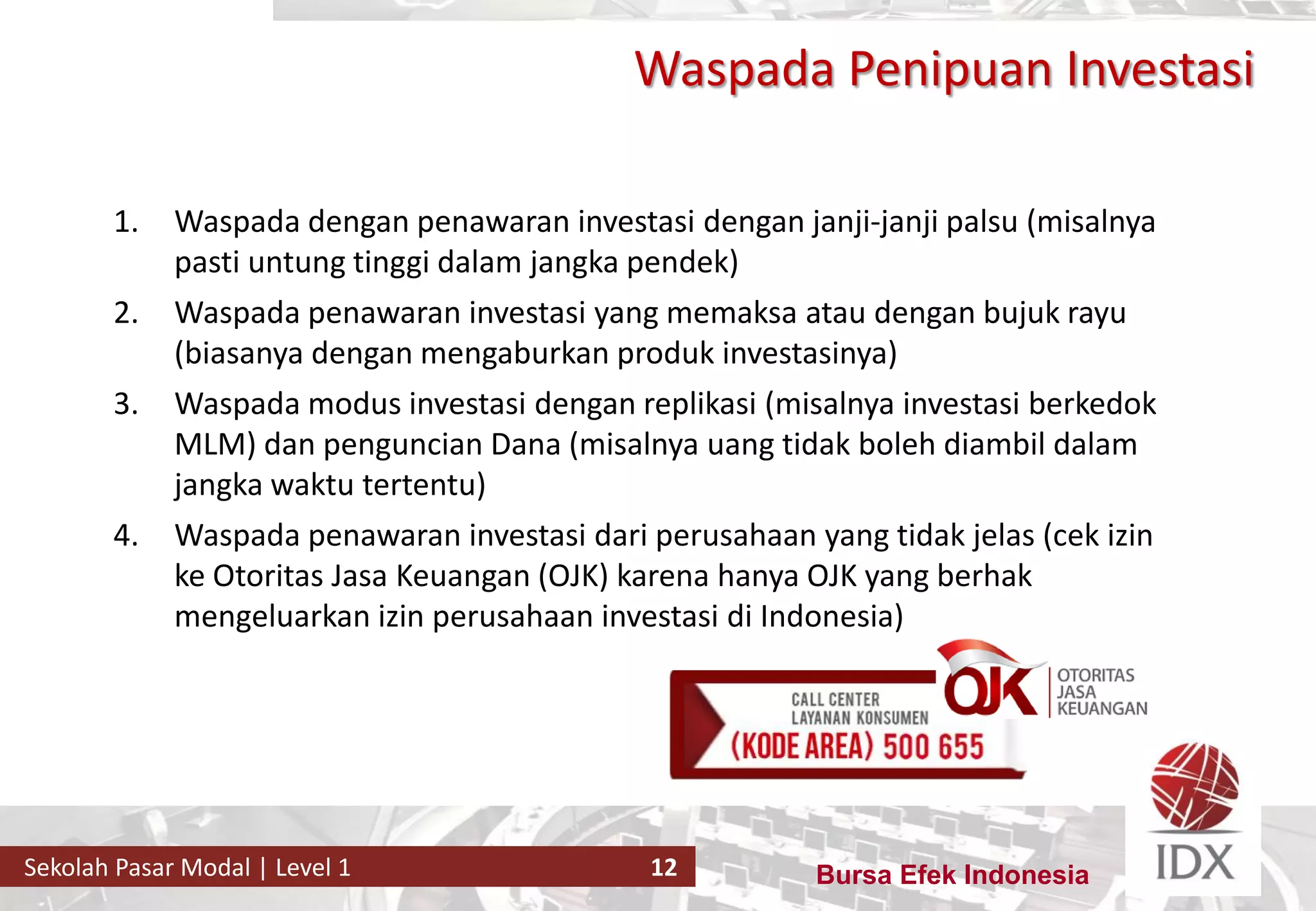 Bursa Efek IndonesiaSekolah Pasar Modal | Level 1 12
Waspada Penipuan Investasi
1. Waspada dengan penawaran investasi dengan janji-janji palsu (misalnya
pasti untung tinggi dalam jangka pendek)
2. Waspada penawaran investasi yang memaksa atau dengan bujuk rayu
(biasanya dengan mengaburkan produk investasinya)
3. Waspada modus investasi dengan replikasi (misalnya investasi berkedok
MLM) dan penguncian Dana (misalnya uang tidak boleh diambil dalam
jangka waktu tertentu)
4. Waspada penawaran investasi dari perusahaan yang tidak jelas (cek izin
ke Otoritas Jasa Keuangan (OJK) karena hanya OJK yang berhak
mengeluarkan izin perusahaan investasi di Indonesia)
 
