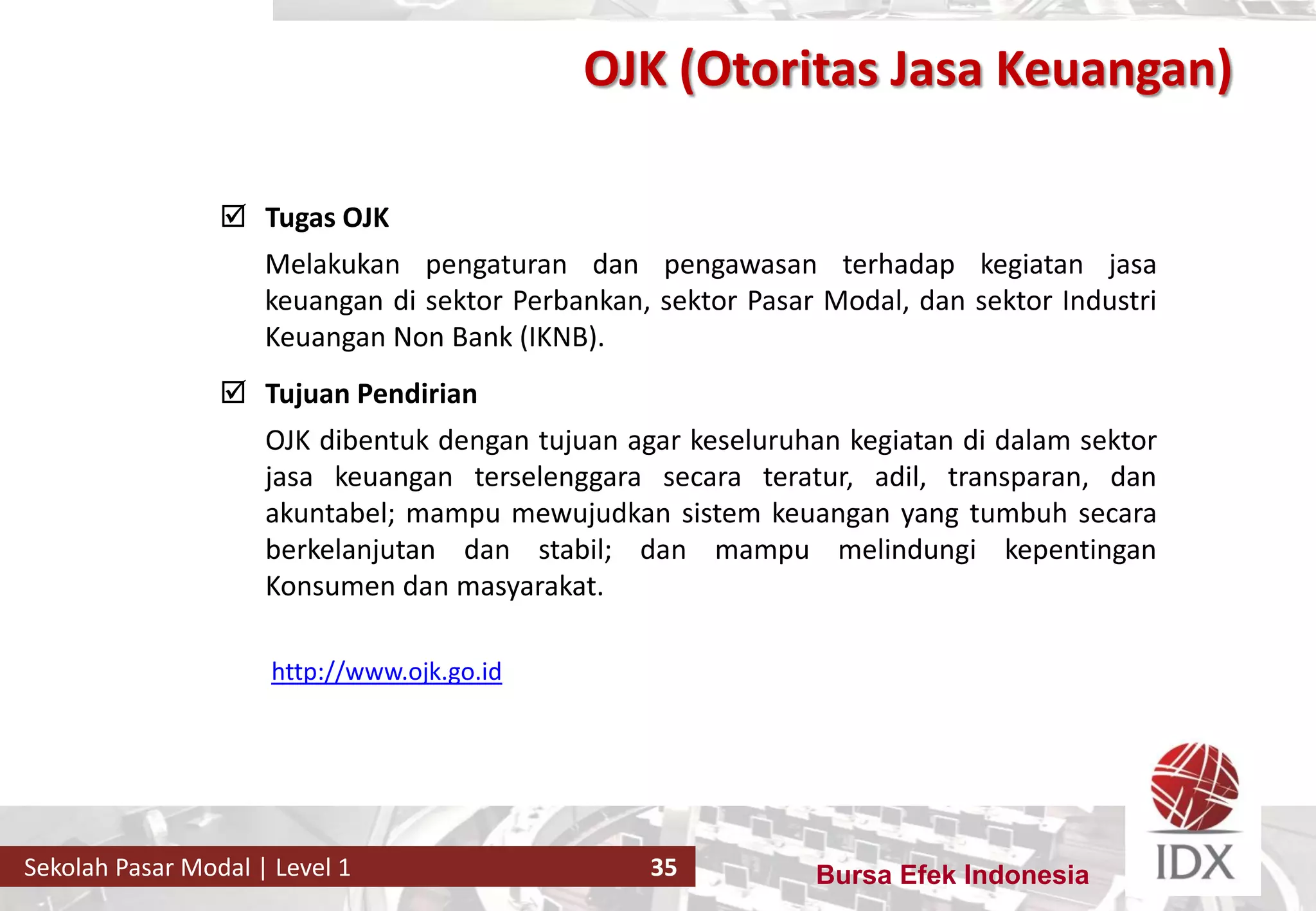 Bursa Efek IndonesiaSekolah Pasar Modal | Level 1 35
 Tugas OJK
Melakukan pengaturan dan pengawasan terhadap kegiatan jasa
keuangan di sektor Perbankan, sektor Pasar Modal, dan sektor Industri
Keuangan Non Bank (IKNB).
 Tujuan Pendirian
OJK dibentuk dengan tujuan agar keseluruhan kegiatan di dalam sektor
jasa keuangan terselenggara secara teratur, adil, transparan, dan
akuntabel; mampu mewujudkan sistem keuangan yang tumbuh secara
berkelanjutan dan stabil; dan mampu melindungi kepentingan
Konsumen dan masyarakat.
http://www.ojk.go.id
OJK (Otoritas Jasa Keuangan)
 