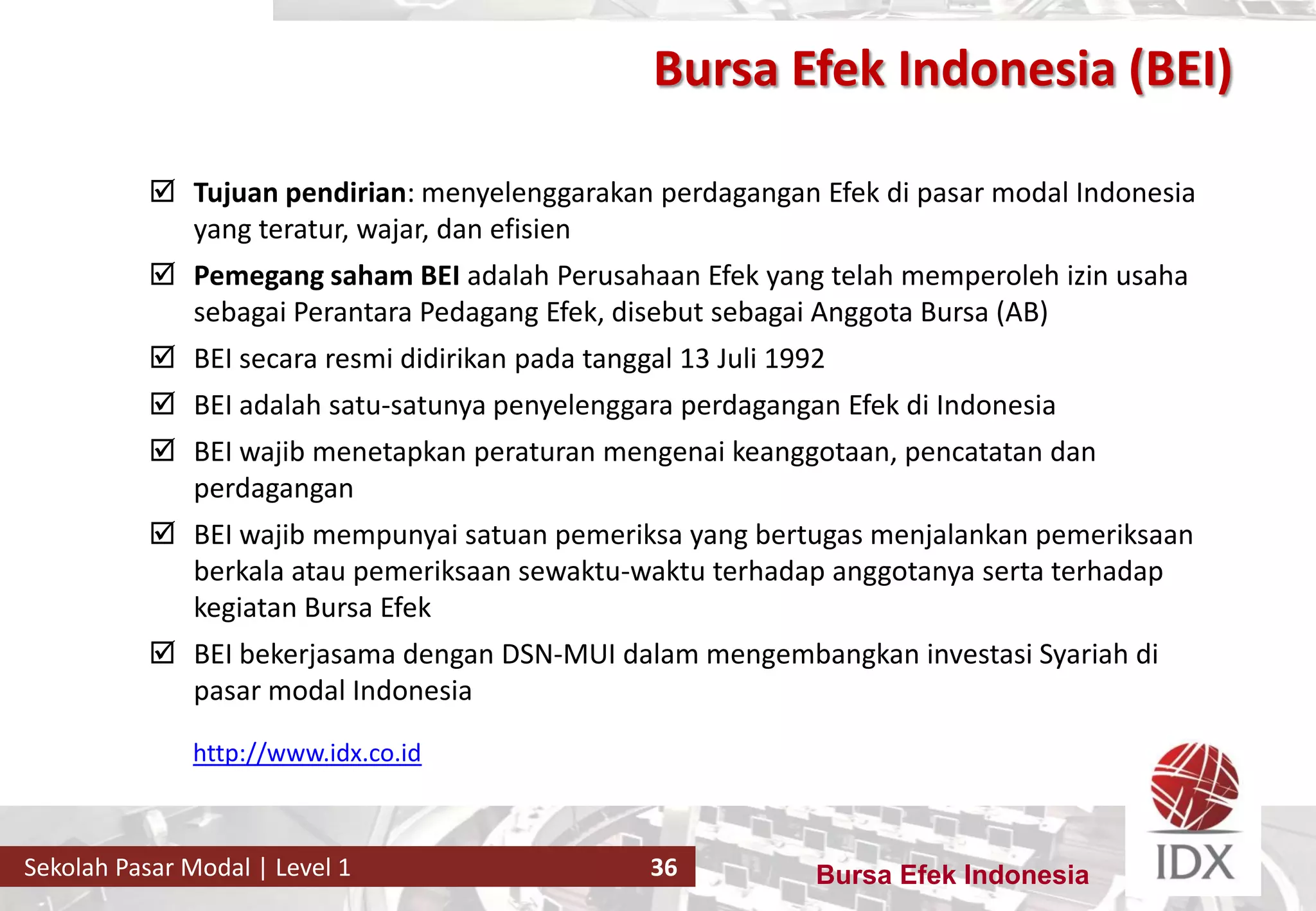 Bursa Efek IndonesiaSekolah Pasar Modal | Level 1 36
 Tujuan pendirian: menyelenggarakan perdagangan Efek di pasar modal Indonesia
yang teratur, wajar, dan efisien
 Pemegang saham BEI adalah Perusahaan Efek yang telah memperoleh izin usaha
sebagai Perantara Pedagang Efek, disebut sebagai Anggota Bursa (AB)
 BEI secara resmi didirikan pada tanggal 13 Juli 1992
 BEI adalah satu-satunya penyelenggara perdagangan Efek di Indonesia
 BEI wajib menetapkan peraturan mengenai keanggotaan, pencatatan dan
perdagangan
 BEI wajib mempunyai satuan pemeriksa yang bertugas menjalankan pemeriksaan
berkala atau pemeriksaan sewaktu-waktu terhadap anggotanya serta terhadap
kegiatan Bursa Efek
 BEI bekerjasama dengan DSN-MUI dalam mengembangkan investasi Syariah di
pasar modal Indonesia
http://www.idx.co.id
Bursa Efek Indonesia (BEI)
 