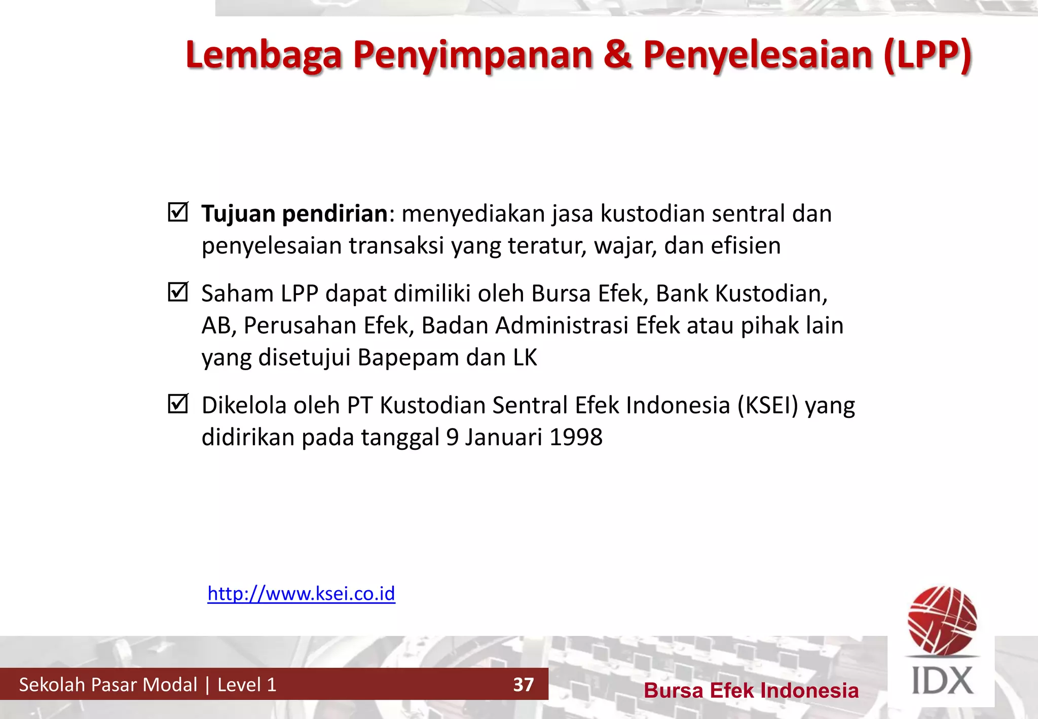 Bursa Efek IndonesiaSekolah Pasar Modal | Level 1 37
 Tujuan pendirian: menyediakan jasa kustodian sentral dan
penyelesaian transaksi yang teratur, wajar, dan efisien
 Saham LPP dapat dimiliki oleh Bursa Efek, Bank Kustodian,
AB, Perusahan Efek, Badan Administrasi Efek atau pihak lain
yang disetujui Bapepam dan LK
 Dikelola oleh PT Kustodian Sentral Efek Indonesia (KSEI) yang
didirikan pada tanggal 9 Januari 1998
http://www.ksei.co.id
Lembaga Penyimpanan & Penyelesaian (LPP)
 