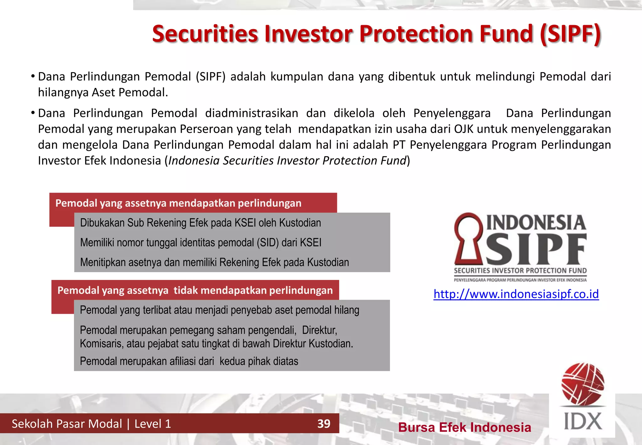 Bursa Efek IndonesiaSekolah Pasar Modal | Level 1 39
• Dana Perlindungan Pemodal (SIPF) adalah kumpulan dana yang dibentuk untuk melindungi Pemodal dari
hilangnya Aset Pemodal.
• Dana Perlindungan Pemodal diadministrasikan dan dikelola oleh Penyelenggara Dana Perlindungan
Pemodal yang merupakan Perseroan yang telah mendapatkan izin usaha dari OJK untuk menyelenggarakan
dan mengelola Dana Perlindungan Pemodal dalam hal ini adalah PT Penyelenggara Program Perlindungan
Investor Efek Indonesia (Indonesia Securities Investor Protection Fund)
Pemodal yang assetnya mendapatkan perlindungan
Menitipkan asetnya dan memiliki Rekening Efek pada Kustodian
Dibukakan Sub Rekening Efek pada KSEI oleh Kustodian
Memiliki nomor tunggal identitas pemodal (SID) dari KSEI
Pemodal yang assetnya tidak mendapatkan perlindungan
Pemodal yang terlibat atau menjadi penyebab aset pemodal hilang
Pemodal merupakan pemegang saham pengendali, Direktur,
Komisaris, atau pejabat satu tingkat di bawah Direktur Kustodian.
Pemodal merupakan afiliasi dari kedua pihak diatas
http://www.indonesiasipf.co.id
Securities Investor Protection Fund (SIPF)
 
