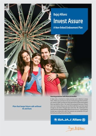 Invest Assure
Plan that keeps future safe without
ifs and buts
Bajaj Allianz
Invest Assure
A Non-linked Endowment Plan
Assuring protection with financial benefits!
It takes only a moment to make promises and a lifetime to keep
them. When you promise to see your family through thick and thin,
youneedtomakesurethatyouhaveplannedforalltheeventualities
that may befall on them. You need to be prepared that even if there
ever is an instance that you are not there with them, you have saved
enough to see them through their entire life. We understand this
needandhavedevelopedBajajAllianzInvestAssure-Aparticipating
limited pay endowment plan that assures you protection for your
family by providing financial benefits.
 
