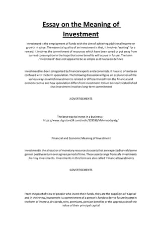Essay on the Meaning of
Investment
Investment is the employment of funds with the aim of achieving additional income or
growth in value. The essential quality of an investment is that, it involves ‘waiting’ for a
reward.It involves the commitment of resources which have been saved or put away from
current consumption in the hope that some benefits will accrue in future. The term
‘Investment’ does not appear to be as simple as it has been defined.
Investmenthasbeencategorizedbyfinancial expertsandeconomists.Ithasalso often been
confusedwiththe termspeculation.The followingdiscussionwillgive an explanation of the
various ways in which investment is related or differentiated from the financial and
economicsense andhowspeculationdiffersfrominvestment.Itmustbe clearly established
that investment involves long-term commitment.
ADVERTISEMENTS:
The best way to invest in a business:-
https://www.digistore24.com/redir/329536/Mahmoodryaty/
Financial and Economic Meaning of Investment:
Investmentisthe allocationof monetaryresourcestoassetsthatare expectedtoyieldsome
gainor positive returnoveragivenperiodof time.These assetsrange fromsafe investments
to risky investments. Investments in this form are also called ‘Financial Investments.’
ADVERTISEMENTS:
From the pointof viewof people who invest their funds, they are the suppliers of ‘Capital’
and intheirview,investmentisacommitmentof a person’sfundstoderive future income in
the form of interest,dividends,rent,premiums,pensionbenefits or the appreciation of the
value of their principal capital.
 