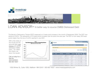 LOAN ADVISOR™ A better way to source CMBS Distressed Debt

The Moody's Delinquency Tracker (DQT) measured a 41 basis point increase in the month of September 2009. The DQT now
stands at 3.64%. This represents a 310 basis points increase over the same time last year. The DQT is now nearly 350 basis
points higher than the low of 0.22% reached in July 2007.
With a few clicks of
the mouse and 60
seconds later Loan
Advisor will identify
distressed CMBS
loans. You select
the criteria, we
return the results!

Call us today for a
free live
demonstration
800-667-6007


 1050 Winter St., Suite 1000, Waltham MA 02451 800-667-6007 www.investcapadvisors.com
                                                                1
 