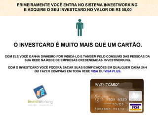 O INVESTCARD É MUITO MAIS QUE UM CARTÃO. COM ELE VOCÊ GANHA DINHEIRO POR INDICÁ-LO E TAMBÉM PELO CONSUMO DAS PESSOAS DA  SUA REDE NA REDE DE EMPRESAS CREDENCIADAS  INVESTWORKING. COM O INVESTCARD VOCÊ PODERÁ SACAR SUAS BONIFICAÇÕES EM QUALQUER CAIXA 24H  OU FAZER COMPRAS EM TODA REDE  VISA  OU  VISA PLUS. PRIMEIRAMENTE VOCÊ ENTRA NO SISTEMA INVESTWORKING  E ADQUIRE O SEU INVESTCARD NO VALOR DE R$ 50,00 