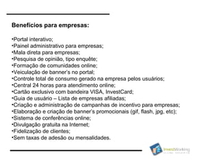 Benefícios para empresas: Portal interativo; Painel administrativo para empresas; Mala direta para empresas; Pesquisa de opinião, tipo enquête; Formação de comunidades online; Veiculação de banner’s no portal; Controle total de consumo gerado na empresa pelos usuários; Central 24 horas para atendimento online; Cartão exclusivo com bandeira VISA, InvestCard; Guia de usuário – Lista de empresas afiliadas; Criação e administração de campanhas de incentivo para empresas; Elaboração e criação de banner’s promocionais (gif, flash, jpg, etc); Sistema de conferências online; Divulgação gratuita na Internet; Fidelização de clientes; Sem taxas de adesão ou mensalidades. 