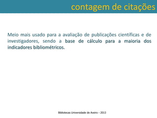 contagem de citações

Meio mais usado para a avaliação de publicações científicas e de
investigadores, sendo a base de cálculo para a maioria dos
indicadores bibliométricos.




                      Bibliotecas Universidade de Aveiro - 2013
 