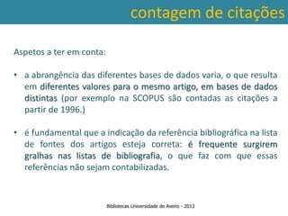 contagem de citações

Aspetos a ter em conta:

• a abrangência das diferentes bases de dados varia, o que resulta
  em diferentes valores para o mesmo artigo, em bases de dados
  distintas (por exemplo na SCOPUS são contadas as citações a
  partir de 1996.)

• é fundamental que a indicação da referência bibliográfica na lista
  de fontes dos artigos esteja correta: é frequente surgirem
  gralhas nas listas de bibliografia, o que faz com que essas
  referências não sejam contabilizadas.


                          Bibliotecas Universidade de Aveiro - 2013
 