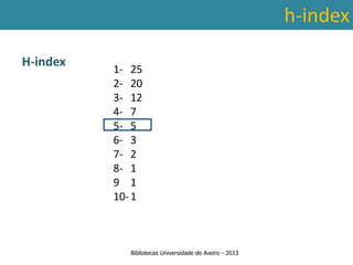 h-index

H-index
                   1- 25
                   2- 20
                   3- 12
                   4- 7
                   5- 5
                   6- 3
                   7- 2
                   8- 1
 Ter em conta a abrangência temporal das bases de dados, que
                   9 1
traz variações ao nível da contagem de citações: por exemplo na
                   10- 1
        SCOPUS são contadas as citações a partir de 1996.



                      Bibliotecas Universidade de Aveiro - 2013
 