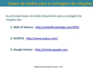 bases de dados para a contagem de citações

As principais bases de dados disponíveis para a contagem de
citações são:

   1. Web of Science - http://webofknowledge.com/WOS


   2. SCOPUS - http://www.scopus.com/

 Ter em conta a abrangência temporal das bases de dados, que
traz3. Google Scholar - da contagem de citações: por exemplo na
     variações ao nível http://scholar.google.com
        SCOPUS são contadas as citações a partir de 1996.



                      Bibliotecas Universidade de Aveiro - 2013
 