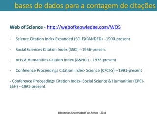 bases de dados para a contagem de citações

Web of Science - http://webofknowledge.com/WOS

-    Science Citation Index Expanded (SCI-EXPANDED) --1900-present

-    Social Sciences Citation Index (SSCI) --1956-present

-    Arts & Humanities Citation Index (A&HCI) --1975-present

-    Conference Proceedings Citation Index- Science (CPCI-S) --1991-present
    Ter em conta a abrangência temporal das bases de dados, que
- Conference Proceedings Citation Index- Social Science & Humanities (CPCI-
SSH) --1991-present nível da contagem de citações: por exemplo na
traz variações ao
          SCOPUS são contadas as citações a partir de 1996.



                             Bibliotecas Universidade de Aveiro - 2013
 