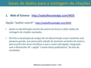 bases de dados para a contagem de citações

1. Web of Science - http://webofknowledge.com/WOS

Opção “author search” -http://webofknowledge.com/WOS

• Ajuda na identificação correta da autoria de forma a obter dados de
  contagem de citações ajustados.

• Permite a localização de artigos de um determinado autor mediante uma
   pesquisa guiada, que passa pela seleção de possíveis variantes do nome e
 Ter em conta a abrangência temporal das bases deIntegração
   pela escolha das áreas temáticas a que o autor está ligado. dados, que
   com o Researcher ID – opção “I wrote these publications” da lista de
traz variações ao nível da contagem de citações: por exemplo na
   resultados
        SCOPUS são contadas as citações a partir de 1996.



                          Bibliotecas Universidade de Aveiro - 2013
 