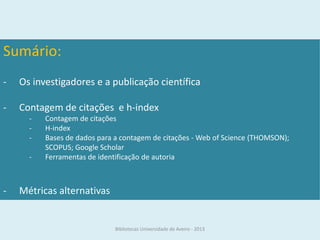 Sumário:
-   Os investigadores e a publicação científica

-   Contagem de citações e h-index
      -   Contagem de citações
      -   H-index
      -   Bases de dados para a contagem de citações - Web of Science (THOMSON);
          SCOPUS; Google Scholar
      -   Ferramentas de identificação de autoria



-   Métricas alternativas


                              Bibliotecas Universidade de Aveiro - 2013
 