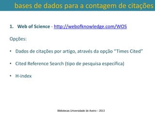 bases de dados para a contagem de citações

1. Web of Science - http://webofknowledge.com/WOS

Opções:

• Dados de citações por artigo, através da opção “Times Cited”

• Cited Reference Search (tipo de pesquisa específica)

• Ter em conta a abrangência temporal das bases de dados, que
    H-index
traz variações ao nível da contagem de citações: por exemplo na
        SCOPUS são contadas as citações a partir de 1996.



                      Bibliotecas Universidade de Aveiro - 2013
 
