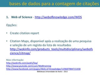 bases de dados para a contagem de citações

1. Web of Science - http://webofknowledge.com/WOS

Opções:

• Create citation report

• Citation Maps, disponível após a realização de uma pesquisa
   e seleção de um registo da lista de resultados
   http://wokinfo.com/products_tools/multidisciplinary/webofs
 Ter em conta a abrangência temporal das bases de dados, que
   cience/citmap/
traz variações ao nível da contagem de citações: por exemplo na
        SCOPUS são contadas as citações a partir de 1996.
Mais informação:
http://wokinfo.com/wok5/faq/
http://www.youtube.com/user/WoKtraining
http://www.facebook.com/pages/Web-of-Knowledge/119687984715358
                         Bibliotecas Universidade de Aveiro - 2013
 