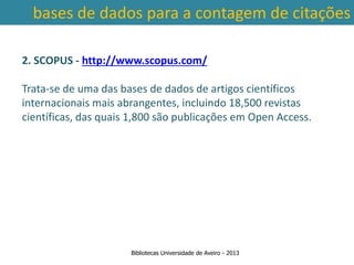 bases de dados para a contagem de citações

2. SCOPUS - http://www.scopus.com/

Trata-se de uma das bases de dados de artigos científicos
internacionais mais abrangentes, incluindo 18,500 revistas
científicas, das quais 1,800 são publicações em Open Access.



 Ter em conta a abrangência temporal das bases de dados, que
traz variações ao nível da contagem de citações: por exemplo na
        SCOPUS são contadas as citações a partir de 1996.



                      Bibliotecas Universidade de Aveiro - 2013
 