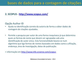 bases de dados para a contagem de citações

2. SCOPUS - http://www.scopus.com/


Opção Author ID
• Ajuda na identificação correta da autoria de forma a obter dados de
  contagem de citações ajustados.

• Permite a pesquisa por autor de uma forma inequívoca já que determina
   quais as formas de nome que devem ser agrupadas sob uma
 Ter em contade abrangência temporal das bases denum
   identificação a autor única. Esta funcionalidade baseia-se dados, que
   algoritmo que liga formas de nomes baseados em dados como a afiliação,
traz variações ao nível da contagem de citações: por exemplo na
   endereço, área de investigação, datas de publicação.
        SCOPUS são contadas as citações a partir de 1996.
+ informação em http://www.info.sciverse.com/scopus


                          Bibliotecas Universidade de Aveiro - 2013
 