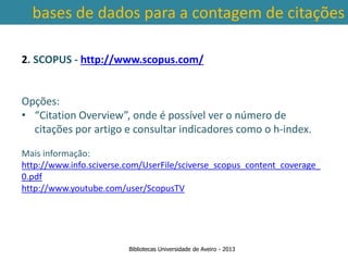 bases de dados para a contagem de citações

2. SCOPUS - http://www.scopus.com/


Opções:
• “Citation Overview”, onde é possível ver o número de
  citações por artigo e consultar indicadores como o h-index.

Mais informação:
http://www.info.sciverse.com/UserFile/sciverse_scopus_content_coverage_
0.pdf em conta a abrangência temporal das bases de dados, que
 Ter
http://www.youtube.com/user/ScopusTV de citações: por exemplo na
traz variações ao nível da contagem
        SCOPUS são contadas as citações a partir de 1996.



                        Bibliotecas Universidade de Aveiro - 2013
 
