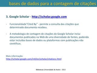 bases de dados para a contagem de citações

3. Google Scholar - http://scholar.google.com

-   Funcionalidade“Cited By” - permite a consulta das citações que
    determinado documento recebeu.

-   A metodologia de contagem de citações do Google Scholar inclui
    documentos publicados na Web de uma diversidade de fontes, podendo
    estar incluídas bases de dados ou plataformas com publicações não
    científicas.
 Ter em conta a abrangência temporal das bases de dados, que
traz variações ao nível da contagem de citações: por exemplo na
          SCOPUS são contadas as citações a partir de 1996.
Mais informação:
http://scholar.google.com/intl/en/scholar/citations.html



                              Bibliotecas Universidade de Aveiro - 2013
 