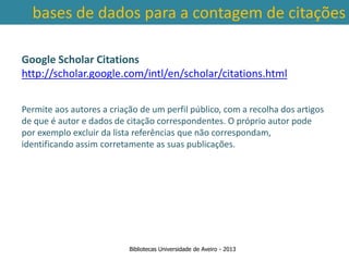 bases de dados para a contagem de citações

Google Scholar Citations
http://scholar.google.com/intl/en/scholar/citations.html


Permite aos autores a criação de um perfil público, com a recolha dos artigos
de que é autor e dados de citação correspondentes. O próprio autor pode
por exemplo excluir da lista referências que não correspondam,
identificando assim corretamente as suas publicações.


 Ter em conta a abrangência temporal das bases de dados, que
traz variações ao nível da contagem de citações: por exemplo na
        SCOPUS são contadas as citações a partir de 1996.



                           Bibliotecas Universidade de Aveiro - 2013
 