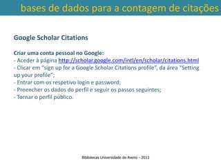bases de dados para a contagem de citações

Google Scholar Citations

Criar uma conta pessoal no Google:
- Aceder à página http://scholar.google.com/intl/en/scholar/citations.html
- Clicar em “sign up for a Google Scholar Citations profile”, da área “Setting
up your profile”;
- Entrar com os respetivo login e password;
- Preencher os dados do perfil e seguir os passos seguintes;
- Tornar o perfil público.

 Ter em conta a abrangência temporal das bases de dados, que
traz variações ao nível da contagem de citações: por exemplo na
        SCOPUS são contadas as citações a partir de 1996.



                            Bibliotecas Universidade de Aveiro - 2013
 