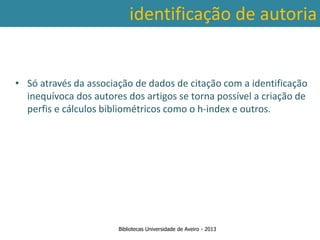 identificação de autoria


• Só através da associação de dados de citação com a identificação
  inequívoca dos autores dos artigos se torna possível a criação de
  perfis e cálculos bibliométricos como o h-index e outros.




                       Bibliotecas Universidade de Aveiro - 2013
 