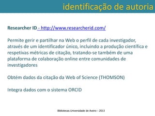 identificação de autoria

Researcher ID - http://www.researcherid.com/

Permite gerir e partilhar na Web o perfil de cada investigador,
através de um identificador único, incluindo a produção científica e
respetivas métricas de citação, tratando-se também de uma
plataforma de colaboração online entre comunidades de
investigadores

Obtém dados da citação da Web of Science (THOMSON)

Integra dados com o sistema ORCID


                        Bibliotecas Universidade de Aveiro - 2013
 