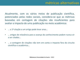 métricas alternativas

Atualmente, com os vários meios de publicação científica,
potenciados pelas redes sociais, considera-se que as métricas
baseadas em contagem de citações são insuficientes para
avaliar o impacto de uma publicação no meio académico:

• … a 1ª citação a um artigo pode levar anos…

• … artigos de relavância para o avanço do conhecimento podem nunca vir
  a ser citados…
 Ter em conta a abrangência temporal das bases de dados, que
• … variações ao nível danão tem em conta o impacto fora do circuito
traz a contagem de citações contagem de citações: por exemplo na
   científico e académico…
         SCOPUS são contadas as citações a partir de 1996.



                          Bibliotecas Universidade de Aveiro - 2013
 