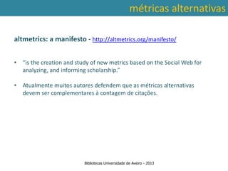 métricas alternativas

altmetrics: a manifesto - http://altmetrics.org/manifesto/


• “is the creation and study of new metrics based on the Social Web for
  analyzing, and informing scholarship.”

• Atualmente muitos autores defendem que as métricas alternativas
  devem ser complementares à contagem de citações.


 Ter em conta a abrangência temporal das bases de dados, que
traz variações ao nível da contagem de citações: por exemplo na
        SCOPUS são contadas as citações a partir de 1996.



                          Bibliotecas Universidade de Aveiro - 2013
 