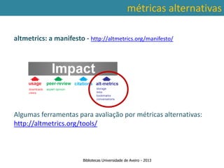 métricas alternativas

altmetrics: a manifesto - http://altmetrics.org/manifesto/




Algumasconta a abrangência temporal das bases alternativas:
 Ter em ferramentas para avaliação por métricas de dados, que
traz variações ao nível da contagem de citações: por exemplo na
http://altmetrics.org/tools/
        SCOPUS são contadas as citações a partir de 1996.



                         Bibliotecas Universidade de Aveiro - 2013
 
