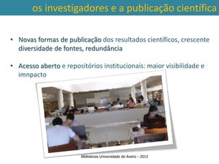 os investigadores e a publicação científica

• Novas formas de publicação dos resultados científicos, crescente
  diversidade de fontes, redundância

• Acesso aberto e repositórios institucionais: maior visibilidade e
  imnpacto




                        Bibliotecas Universidade de Aveiro - 2013
 