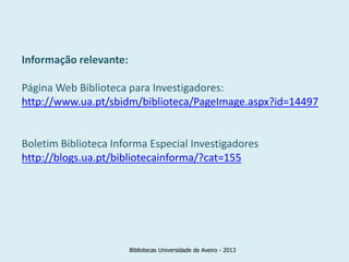 Informação relevante:

Página Web Biblioteca para Investigadores:
http://www.ua.pt/sbidm/biblioteca/PageImage.aspx?id=14497


Boletim Biblioteca Informa Especial Investigadores
http://blogs.ua.pt/bibliotecainforma/?cat=155




                        Bibliotecas Universidade de Aveiro - 2013
 