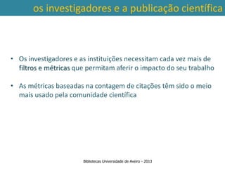 os investigadores e a publicação científica



• Os investigadores e as instituições necessitam cada vez mais de
  filtros e métricas que permitam aferir o impacto do seu trabalho

• As métricas baseadas na contagem de citações têm sido o meio
  mais usado pela comunidade científica




                       Bibliotecas Universidade de Aveiro - 2013
 