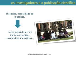 os investigadores e a publicação científica

Discussão, necessidade de
        mudança?




  Novos meios de aferir o
     impacto de artigos
– as métricas alternativas….




                      Bibliotecas Universidade de Aveiro - 2013
 