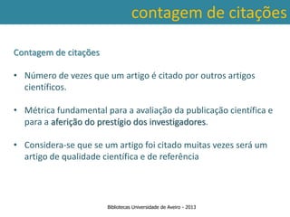 contagem de citações

Contagem de citações

• Número de vezes que um artigo é citado por outros artigos
  científicos.

• Métrica fundamental para a avaliação da publicação científica e
  para a aferição do prestígio dos investigadores.

• Considera-se que se um artigo foi citado muitas vezes será um
  artigo de qualidade científica e de referência




                       Bibliotecas Universidade de Aveiro - 2013
 