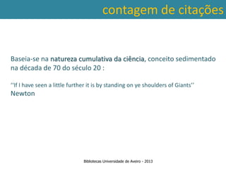 contagem de citações


Baseia-se na natureza cumulativa da ciência, conceito sedimentado
na década de 70 do século 20 :

‘‘If I have seen a little further it is by standing on ye shoulders of Giants’’
Newton




                               Bibliotecas Universidade de Aveiro - 2013
 