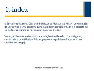 h-index
Métrica proposta em 2005, pelo Professor de Física Jorge Hirsch (Universidade
da Califórnia), é uma proposta para quantificar a produtividade e o impacto de
cientistas, baseando-se nos seus artigos mais citados.
Vantagem: fornece dados sobre a produção científica de um investigador,
combinado a quantidade (nº de artigos) com a qualidade (impacto, nº de
citações por artigo).

Bibliotecas Universidade de Aveiro - 2013

 