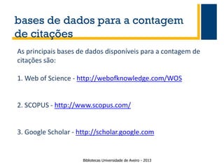 bases de dados para a contagem
de citações
As principais bases de dados disponíveis para a contagem de
citações são:
1. Web of Science - http://webofknowledge.com/WOS

2. SCOPUS - http://www.scopus.com/

3. Google Scholar - http://scholar.google.com

Bibliotecas Universidade de Aveiro - 2013

 