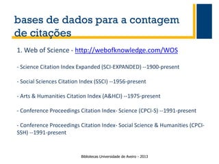 bases de dados para a contagem
de citações
1. Web of Science - http://webofknowledge.com/WOS
- Science Citation Index Expanded (SCI-EXPANDED) --1900-present
- Social Sciences Citation Index (SSCI) --1956-present

- Arts & Humanities Citation Index (A&HCI) --1975-present
- Conference Proceedings Citation Index- Science (CPCI-S) --1991-present

- Conference Proceedings Citation Index- Social Science & Humanities (CPCISSH) --1991-present

Bibliotecas Universidade de Aveiro - 2013

 