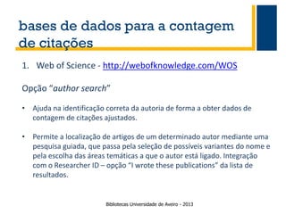 bases de dados para a contagem
de citações
1. Web of Science - http://webofknowledge.com/WOS

Opção “author search”
• Ajuda na identificação correta da autoria de forma a obter dados de
contagem de citações ajustados.
• Permite a localização de artigos de um determinado autor mediante uma
pesquisa guiada, que passa pela seleção de possíveis variantes do nome e
pela escolha das áreas temáticas a que o autor está ligado. Integração
com o Researcher ID – opção “I wrote these publications” da lista de
resultados.

Bibliotecas Universidade de Aveiro - 2013

 