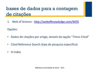 bases de dados para a contagem
de citações
1. Web of Science - http://webofknowledge.com/WOS

Opções:
• Dados de citações por artigo, através da opção “Times Cited”
• Cited Reference Search (tipo de pesquisa específica)
• H-index

Bibliotecas Universidade de Aveiro - 2013

 