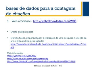bases de dados para a contagem
de citações
1. Web of Science - http://webofknowledge.com/WOS
• Create citation report
• Citation Maps, disponível após a realização de uma pesquisa e seleção de
um registo da lista de resultados
http://wokinfo.com/products_tools/multidisciplinary/webofscience/citm
ap/
Mais informação:
http://wokinfo.com/wok5/faq/
http://www.youtube.com/user/WoKtraining
http://www.facebook.com/pages/Web-of-Knowledge/119687984715358
Bibliotecas Universidade de Aveiro - 2013

 