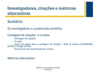 Investigadores, citações e métricas
alternativas
Sumário:
Os investigadores e a publicação científica
Contagem de citações e h-index
- Contagem de citações
- H-index
- Bases de dados para a contagem de citações - Web of Science (THOMSON);
SCOPUS; Google Scholar
- Ferramentas de identificação de autoria

Métricas alternativas
Biblioteca da Universidade de Aveiro
2013/2014

 