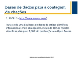 bases de dados para a contagem
de citações
2. SCOPUS - http://www.scopus.com/

Trata-se de uma das bases de dados de artigos científicos
internacionais mais abrangentes, incluindo 18,500 revistas
científicas, das quais 1,800 são publicações em Open Access.

Bibliotecas Universidade de Aveiro - 2013

 
