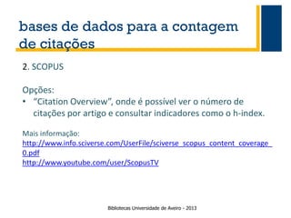 bases de dados para a contagem
de citações
2. SCOPUS

Opções:
• “Citation Overview”, onde é possível ver o número de
citações por artigo e consultar indicadores como o h-index.
Mais informação:
http://www.info.sciverse.com/UserFile/sciverse_scopus_content_coverage_
0.pdf
http://www.youtube.com/user/ScopusTV

Bibliotecas Universidade de Aveiro - 2013

 