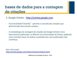 bases de dados para a contagem
de citações
3. Google Scholar - http://scholar.google.com
-

Funcionalidade“Cited By” - permite a consulta das citações que
determinado documento recebeu.

-

A metodologia de contagem de citações do Google Scholar inclui
documentos publicados na Web de uma diversidade de fontes, podendo
estar incluídas bases de dados ou plataformas com publicações não
científicas.

Mais informação:
http://scholar.google.com/intl/en/scholar/citations.html
Bibliotecas Universidade de Aveiro - 2013

 